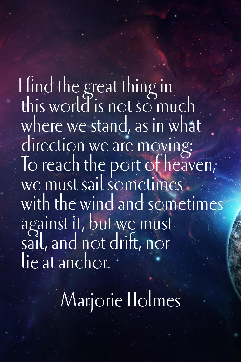 I find the great thing in this world is not so much where we stand, as in what direction we are mov