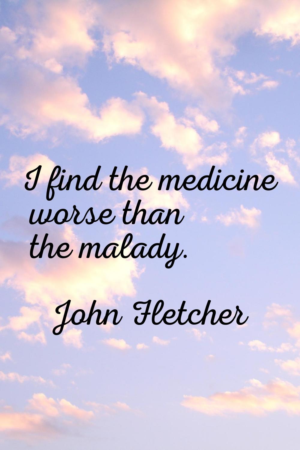 I find the medicine worse than the malady.