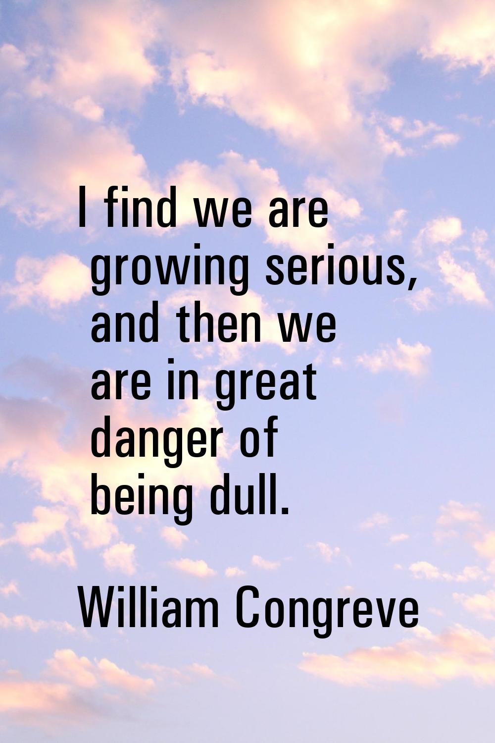 I find we are growing serious, and then we are in great danger of being dull.