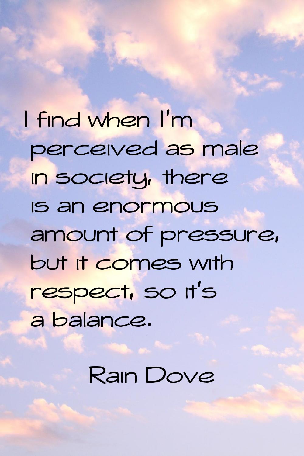 I find when I'm perceived as male in society, there is an enormous amount of pressure, but it comes