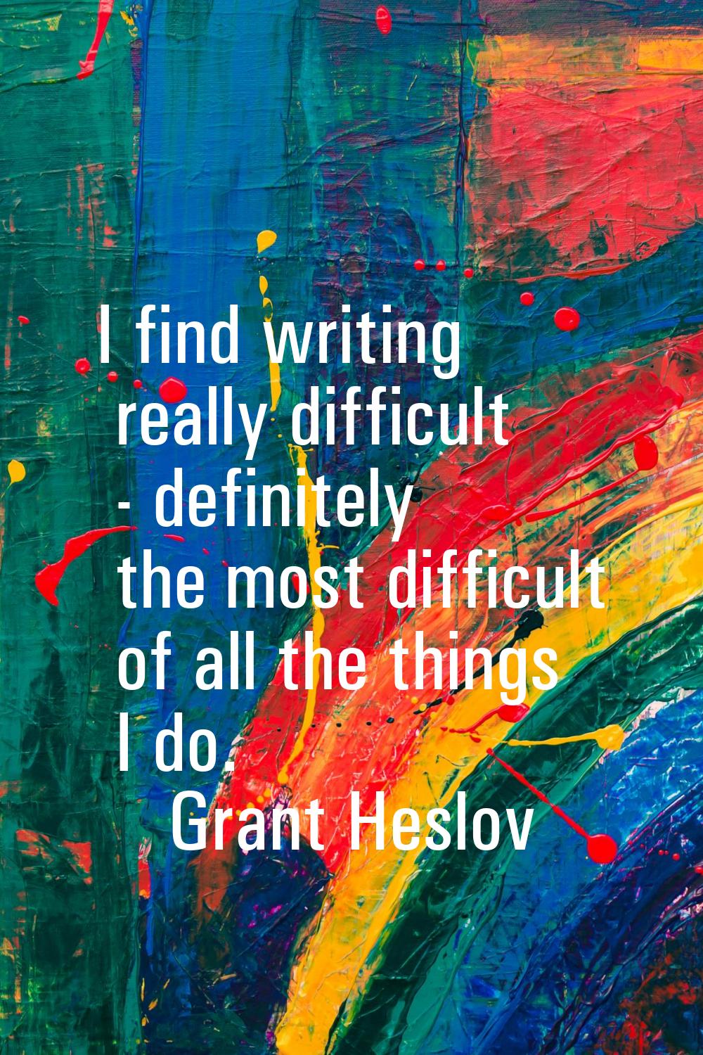 I find writing really difficult - definitely the most difficult of all the things I do.