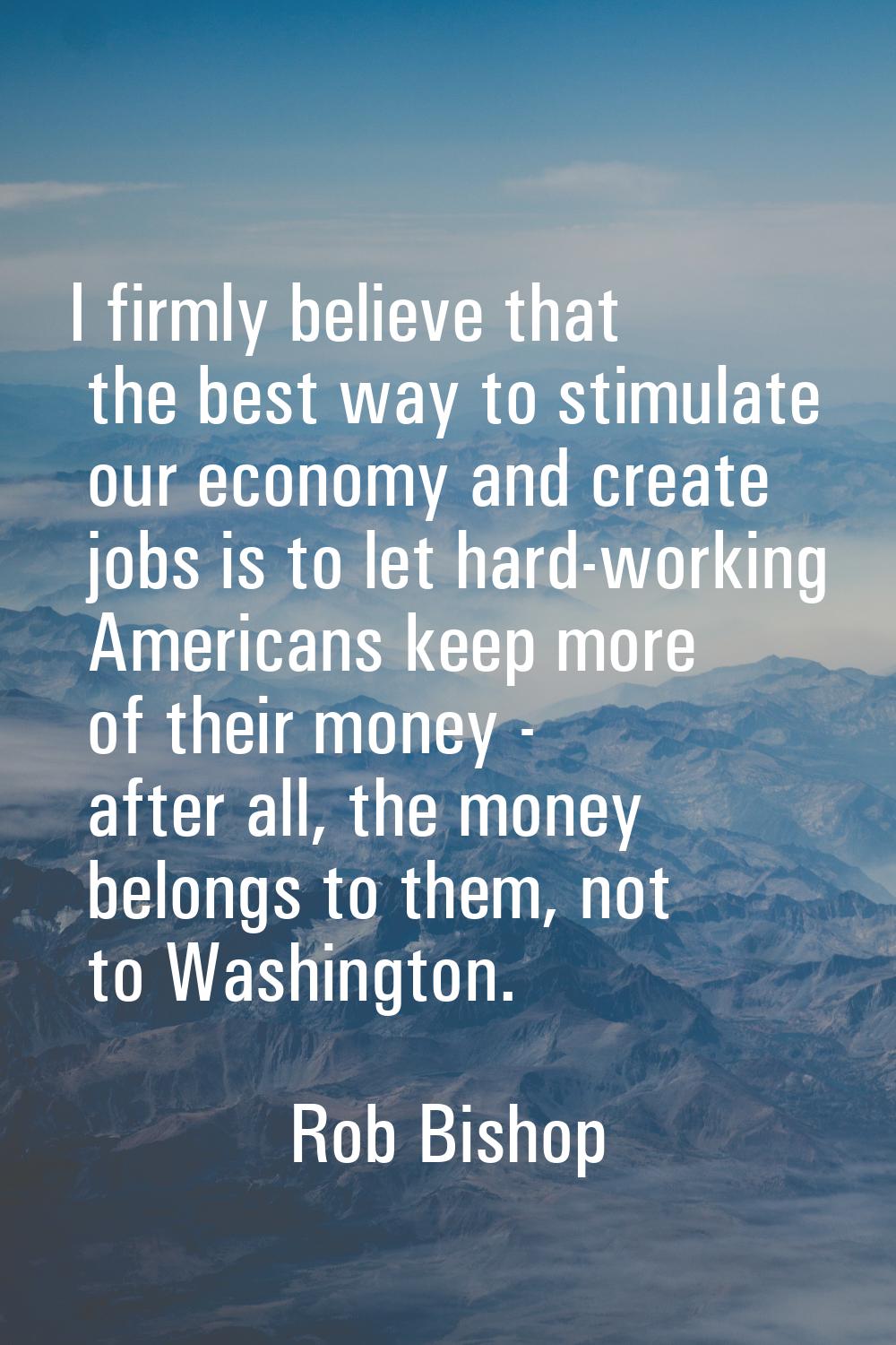 I firmly believe that the best way to stimulate our economy and create jobs is to let hard-working 