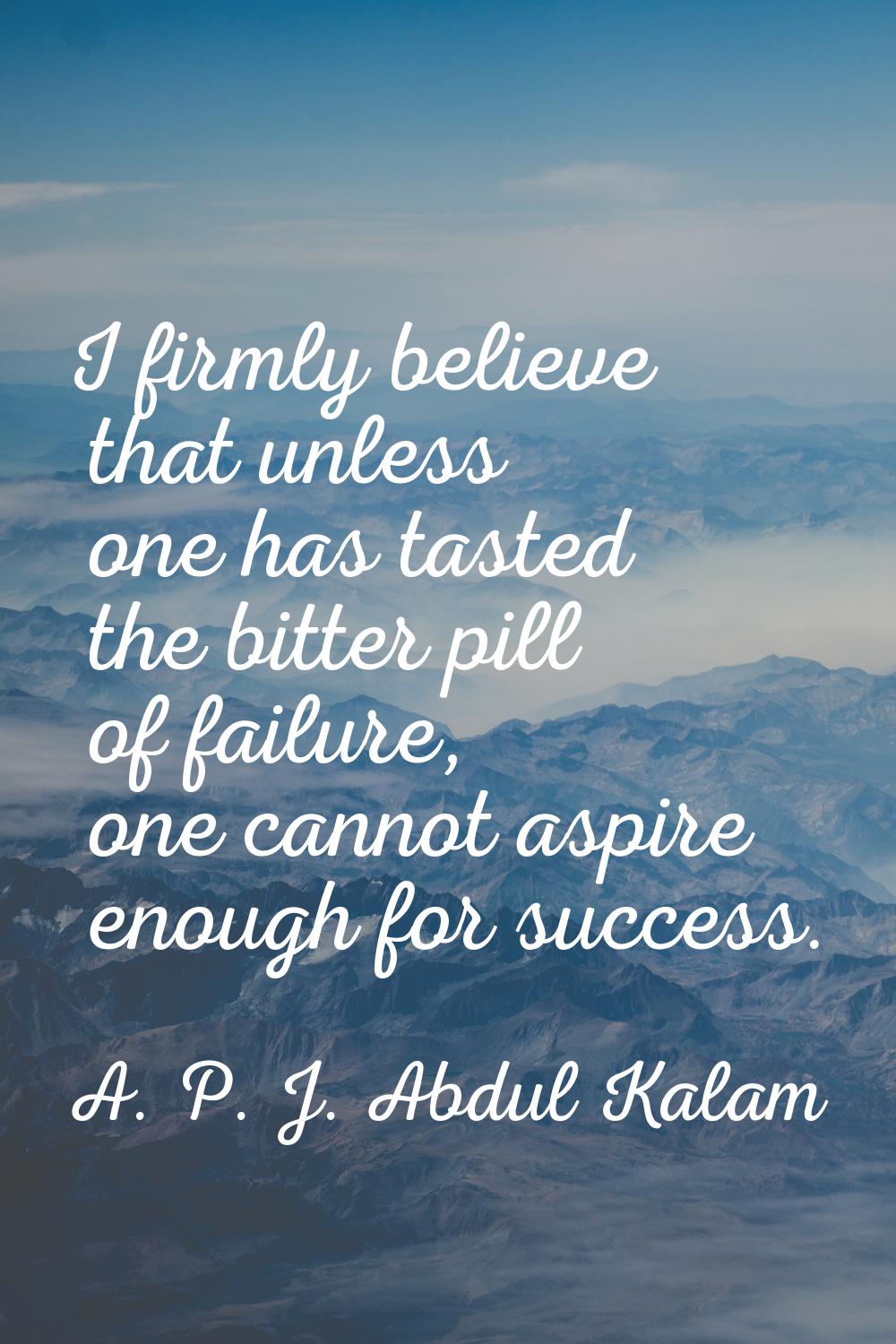 I firmly believe that unless one has tasted the bitter pill of failure, one cannot aspire enough fo