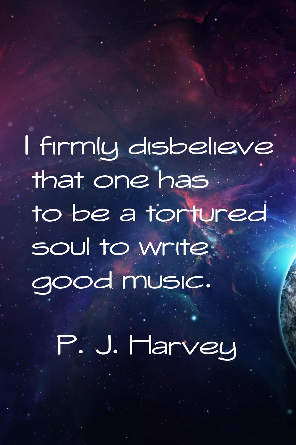 I firmly disbelieve that one has to be a tortured soul to write good music.