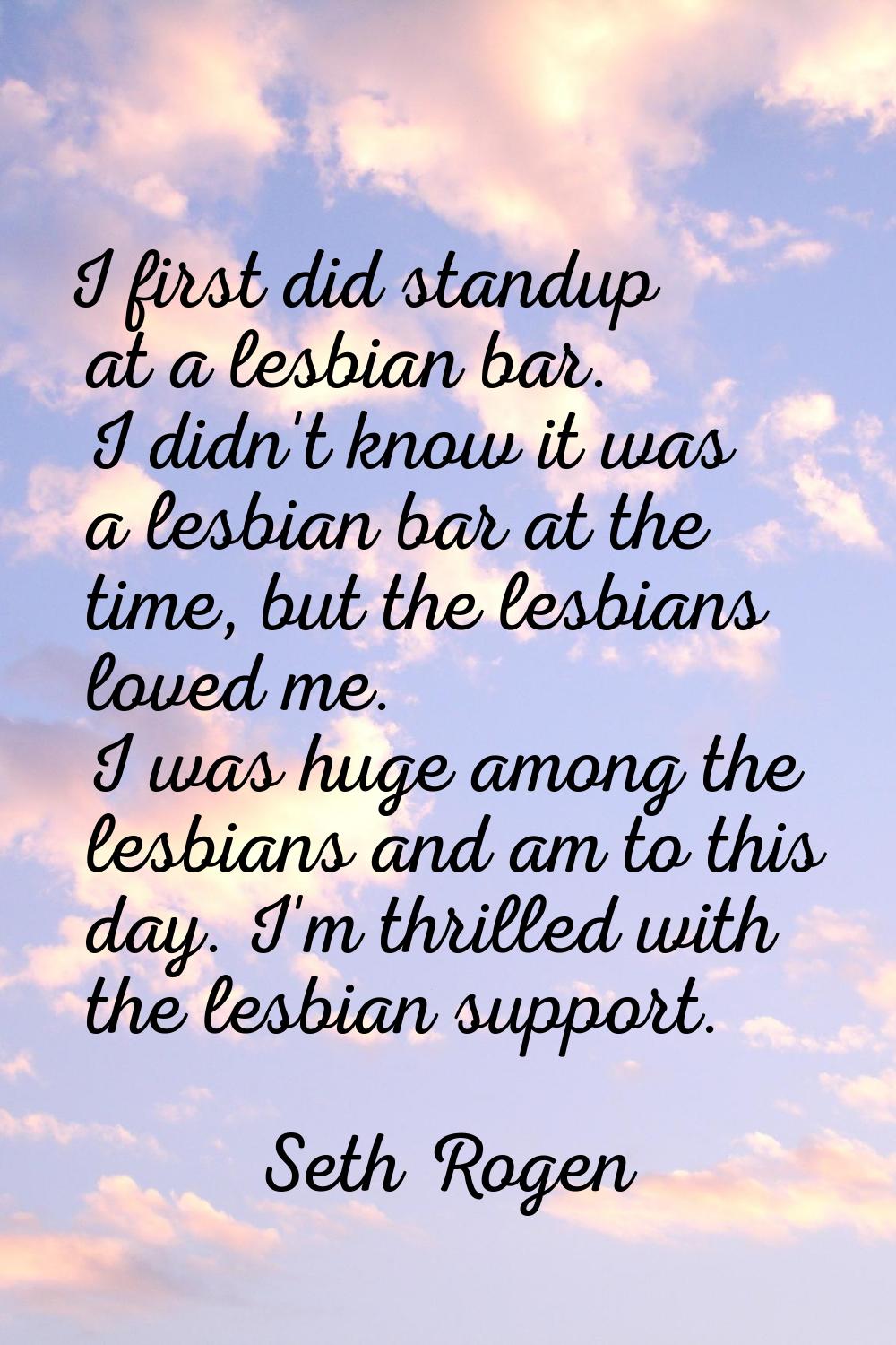 I first did standup at a lesbian bar. I didn't know it was a lesbian bar at the time, but the lesbi