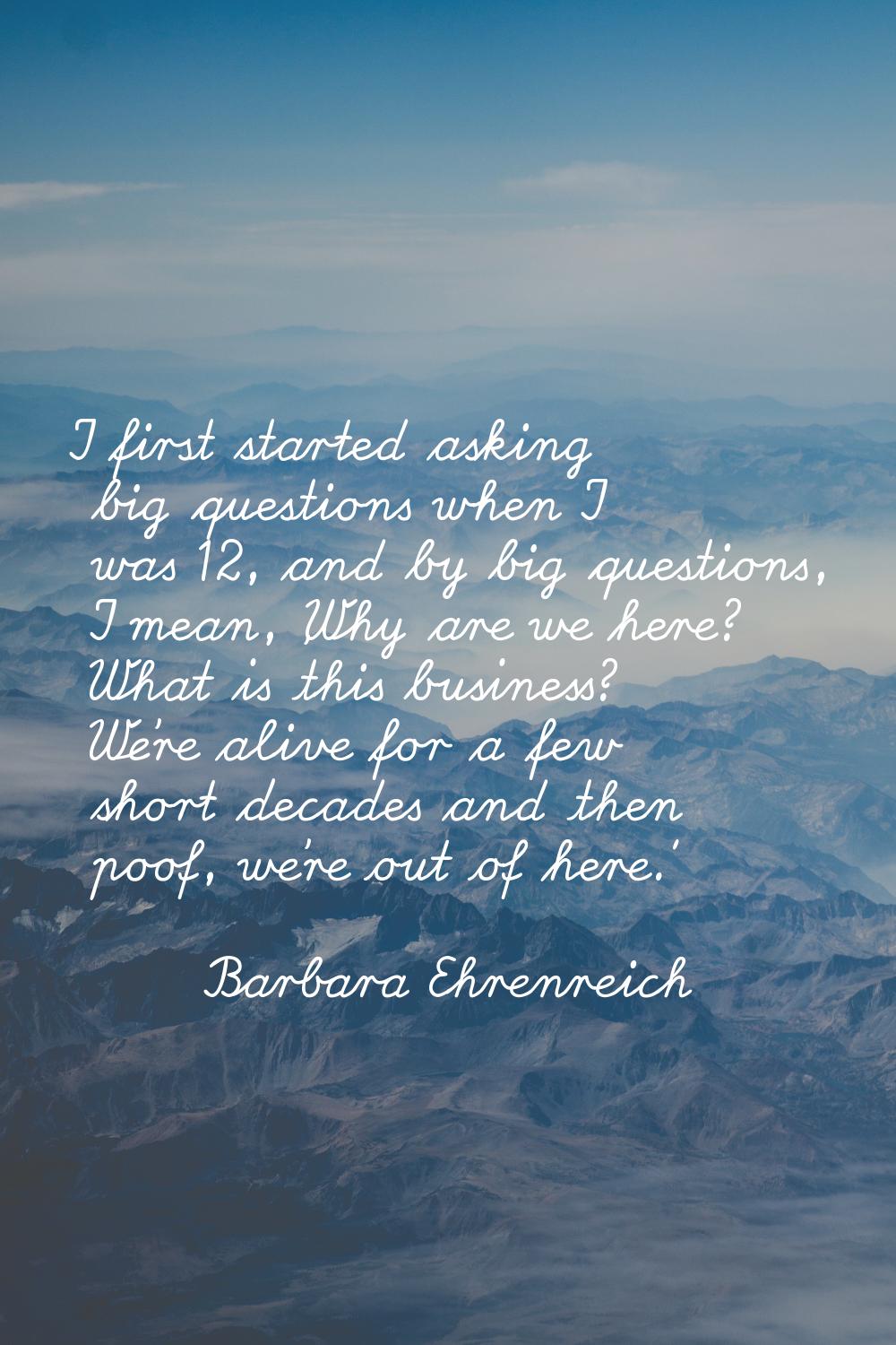 I first started asking big questions when I was 12, and by big questions, I mean, 'Why are we here?