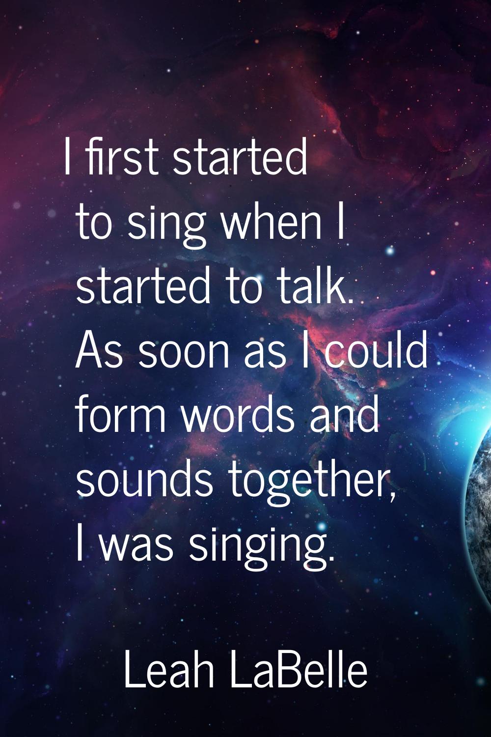 I first started to sing when I started to talk. As soon as I could form words and sounds together, 