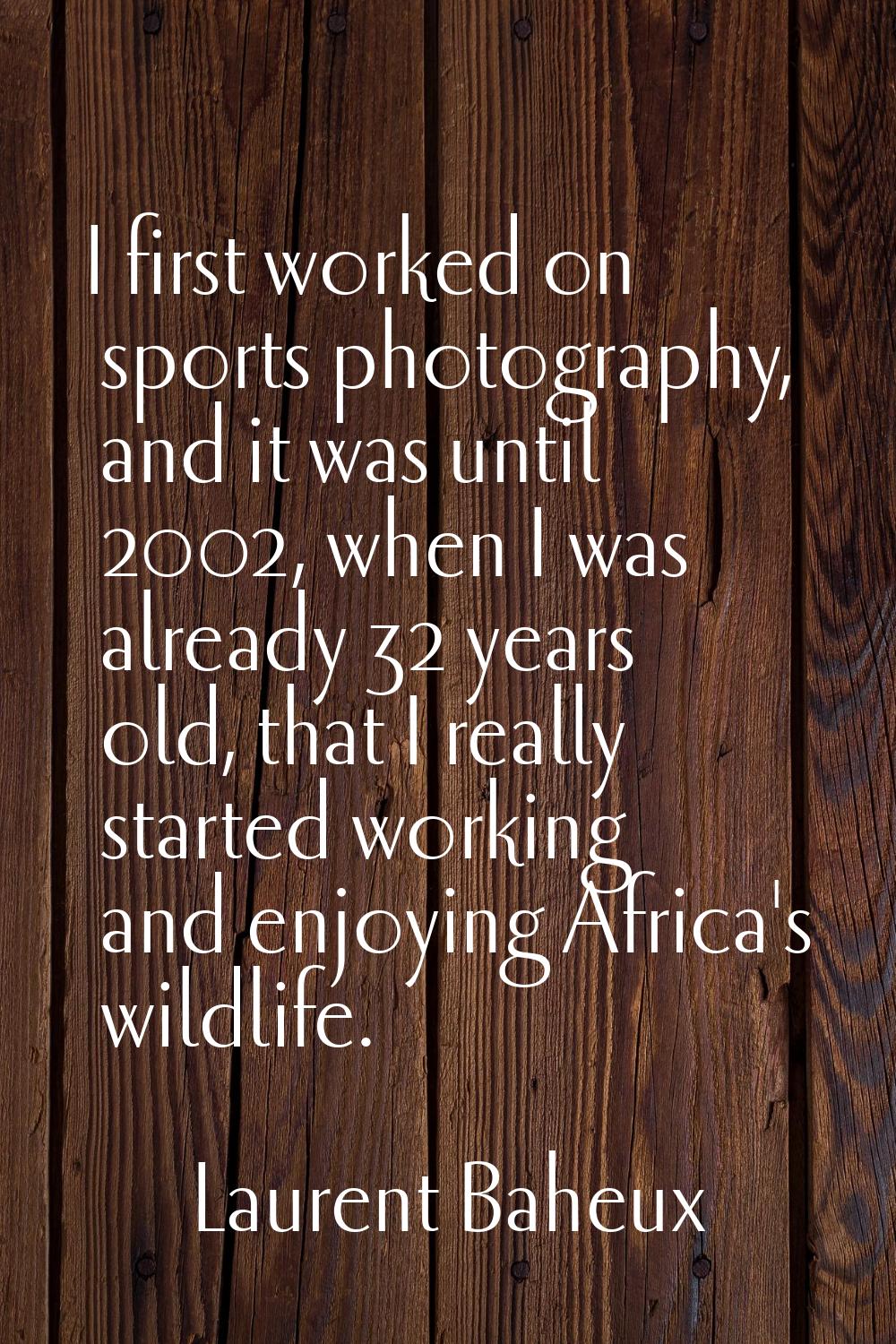 I first worked on sports photography, and it was until 2002, when I was already 32 years old, that 