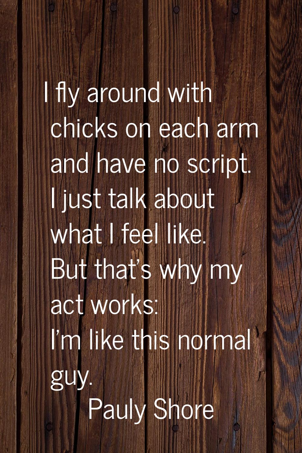 I fly around with chicks on each arm and have no script. I just talk about what I feel like. But th