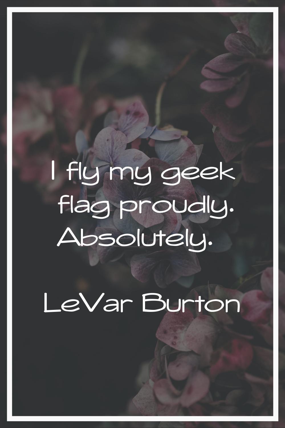 I fly my geek flag proudly. Absolutely.