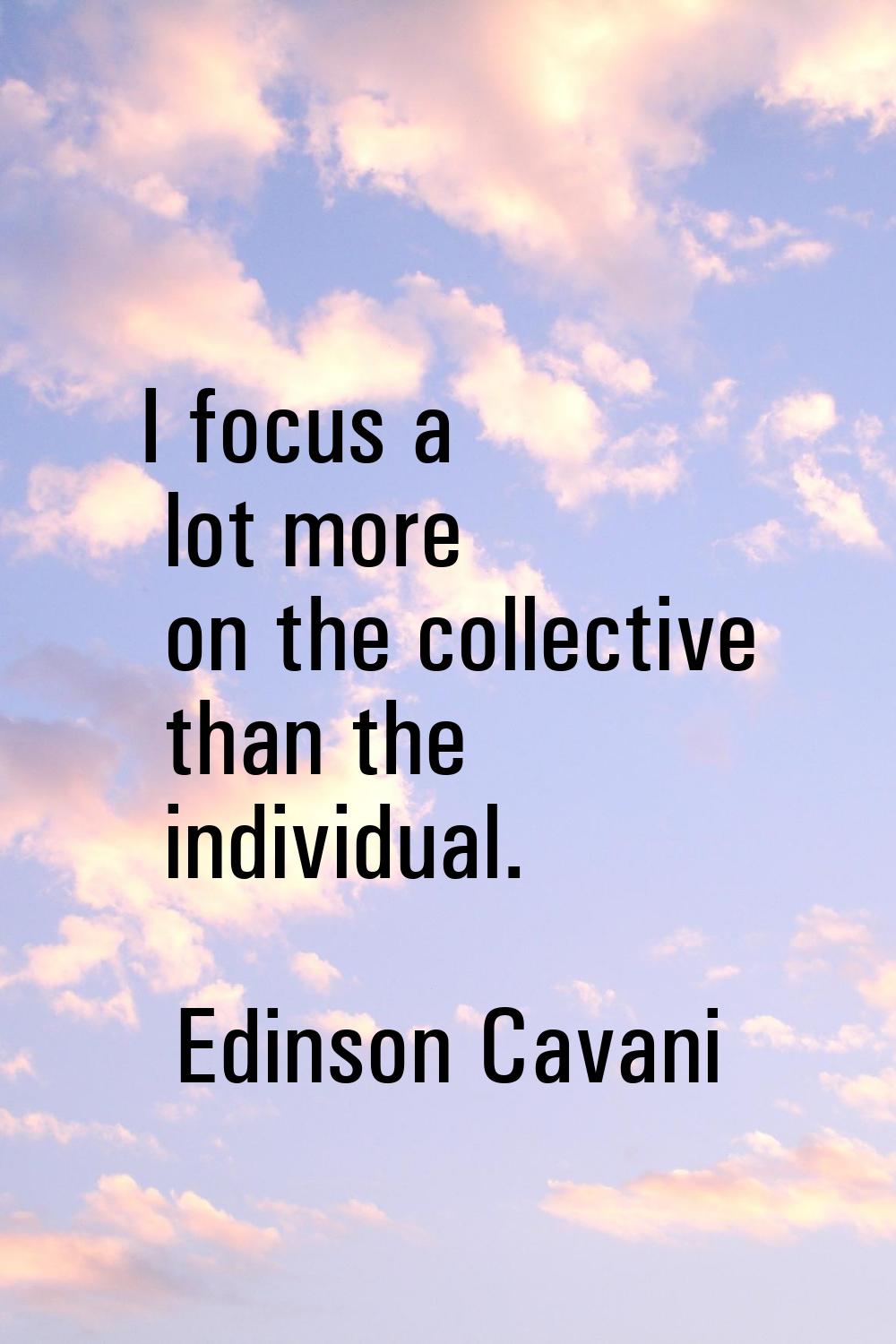 I focus a lot more on the collective than the individual.