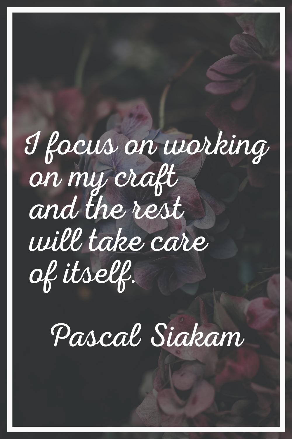 I focus on working on my craft and the rest will take care of itself.