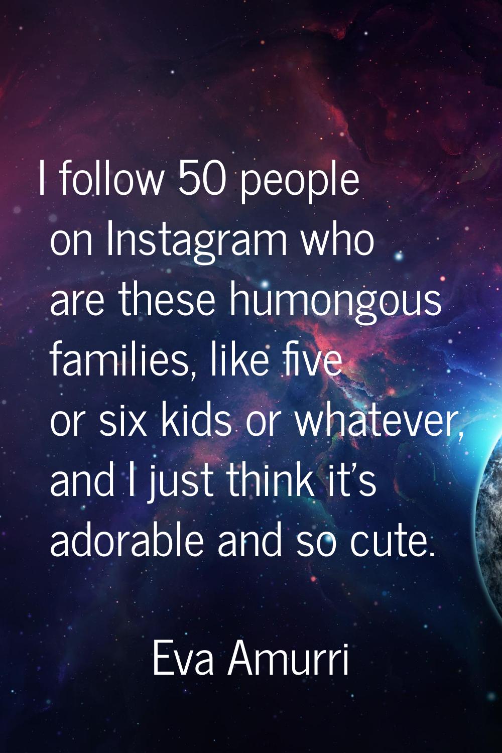 I follow 50 people on Instagram who are these humongous families, like five or six kids or whatever