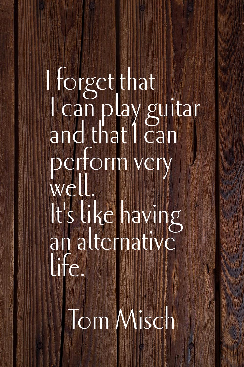 I forget that I can play guitar and that I can perform very well. It's like having an alternative l
