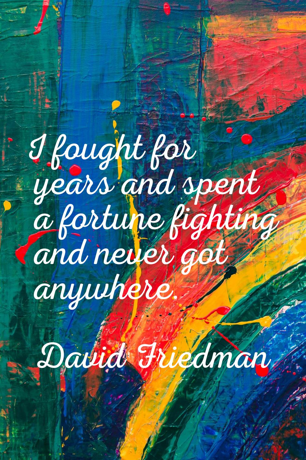 I fought for years and spent a fortune fighting and never got anywhere.