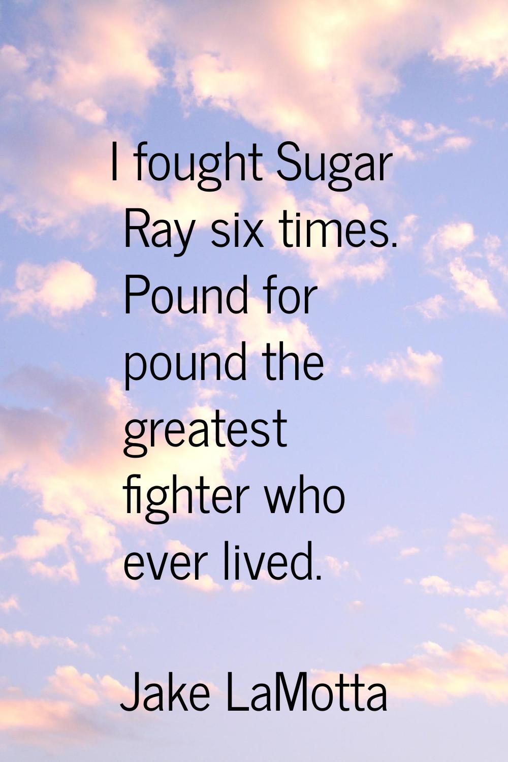 I fought Sugar Ray six times. Pound for pound the greatest fighter who ever lived.