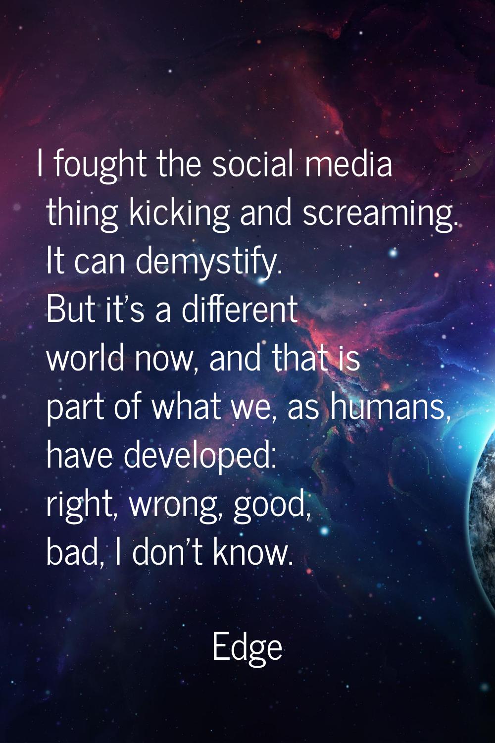 I fought the social media thing kicking and screaming. It can demystify. But it's a different world