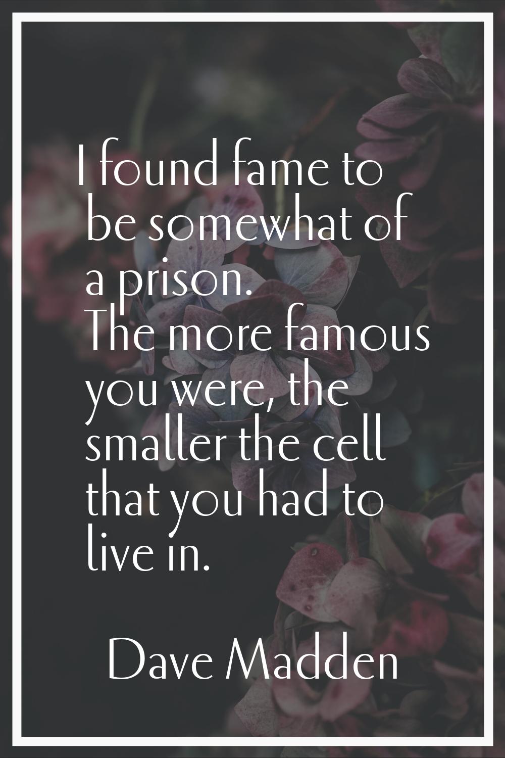 I found fame to be somewhat of a prison. The more famous you were, the smaller the cell that you ha