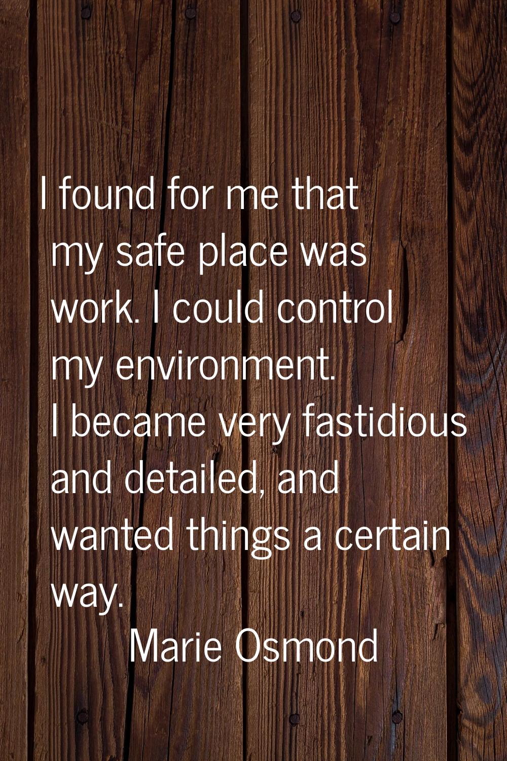 I found for me that my safe place was work. I could control my environment. I became very fastidiou