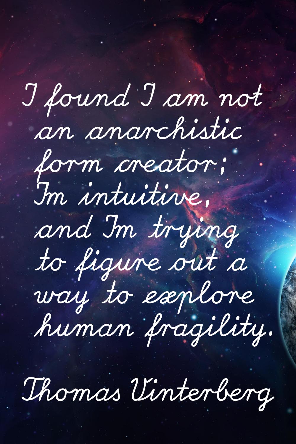 I found I am not an anarchistic form creator; I'm intuitive, and I'm trying to figure out a way to 