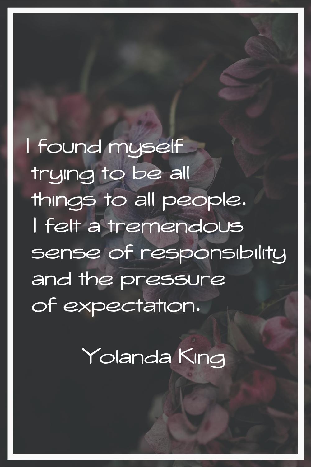 I found myself trying to be all things to all people. I felt a tremendous sense of responsibility a