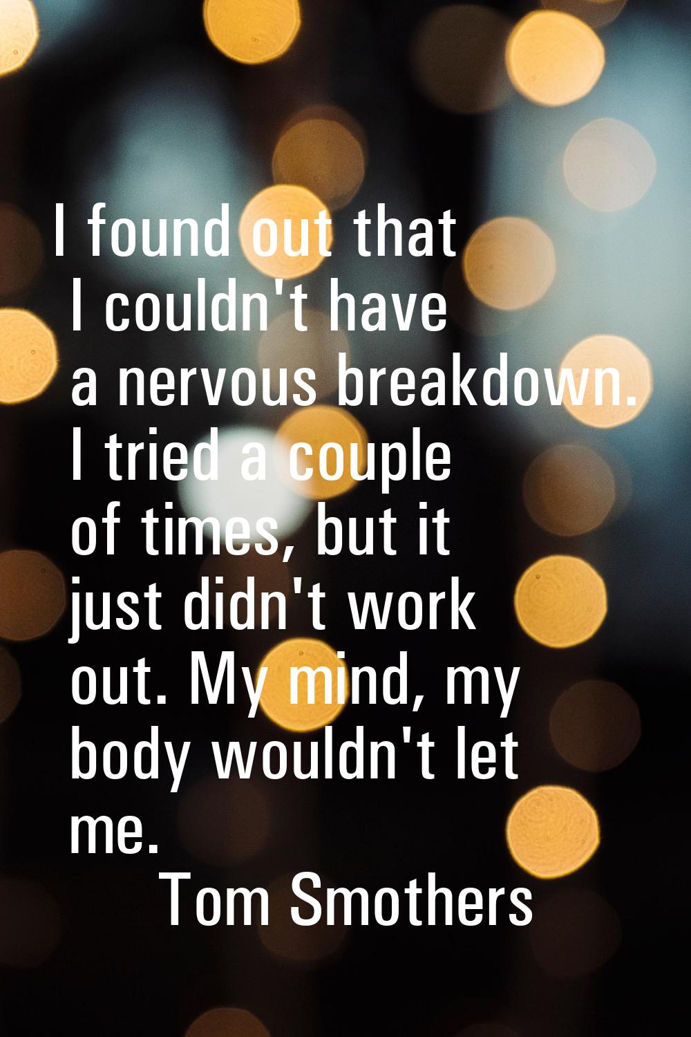 I found out that I couldn't have a nervous breakdown. I tried a couple of times, but it just didn't