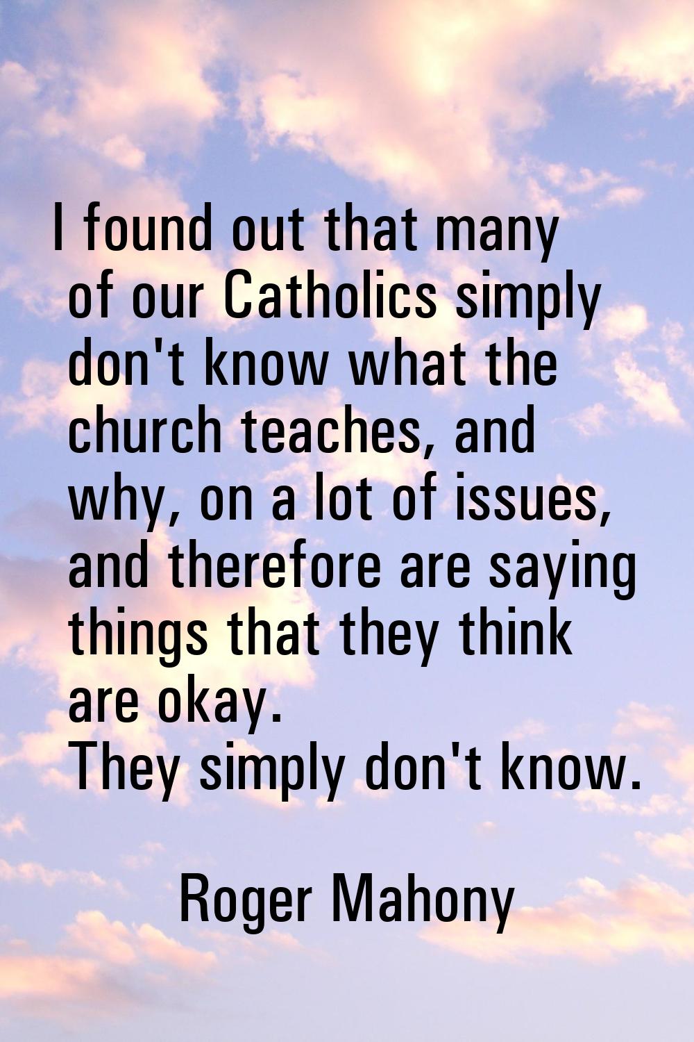 I found out that many of our Catholics simply don't know what the church teaches, and why, on a lot