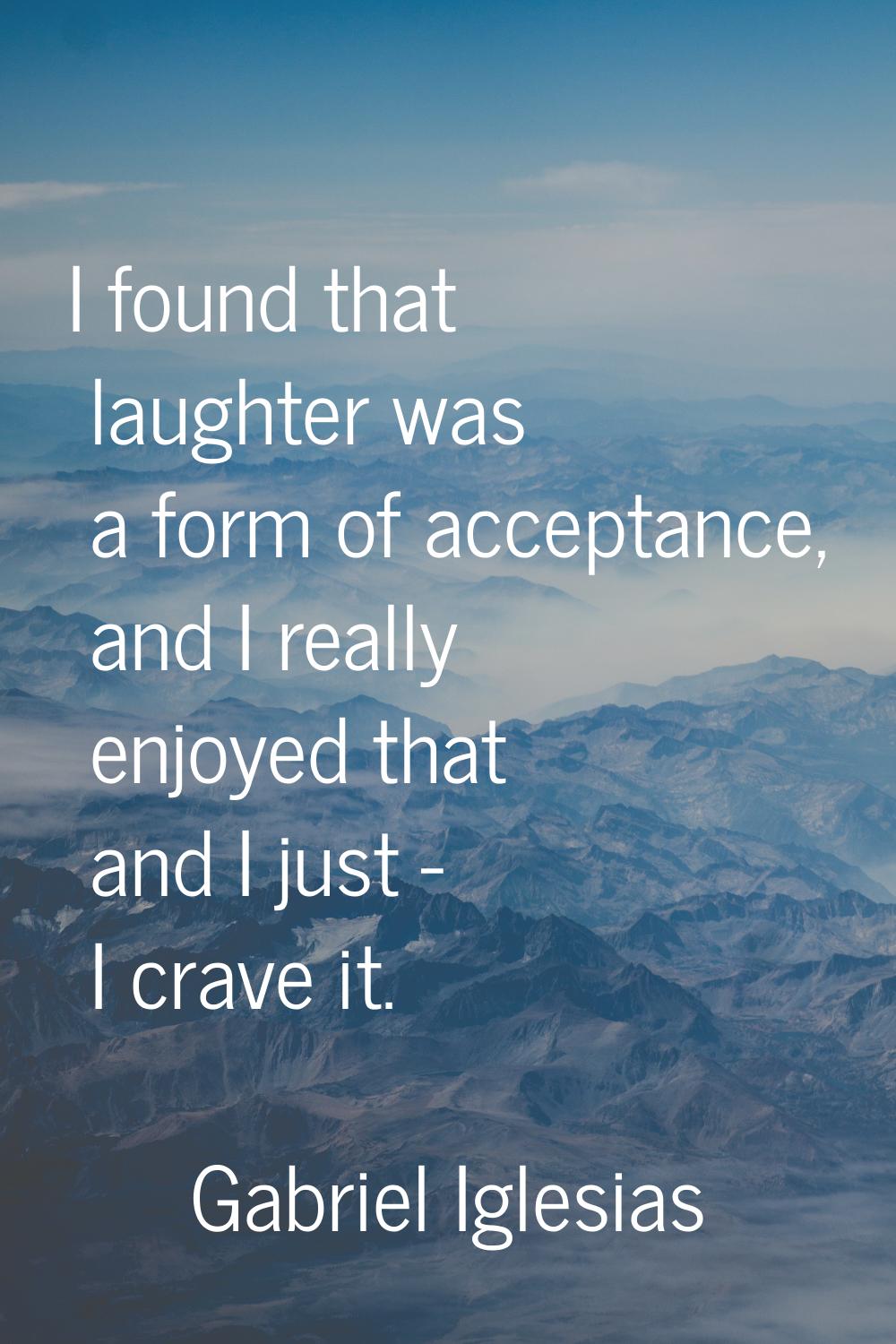 I found that laughter was a form of acceptance, and I really enjoyed that and I just - I crave it.