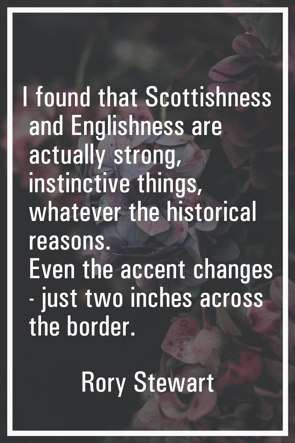 I found that Scottishness and Englishness are actually strong, instinctive things, whatever the his