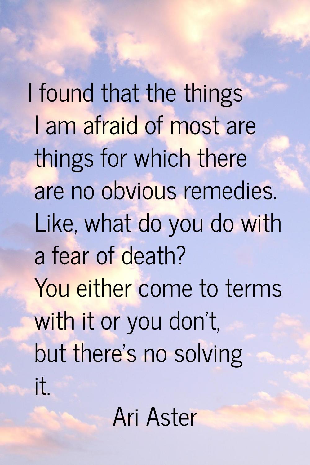 I found that the things I am afraid of most are things for which there are no obvious remedies. Lik
