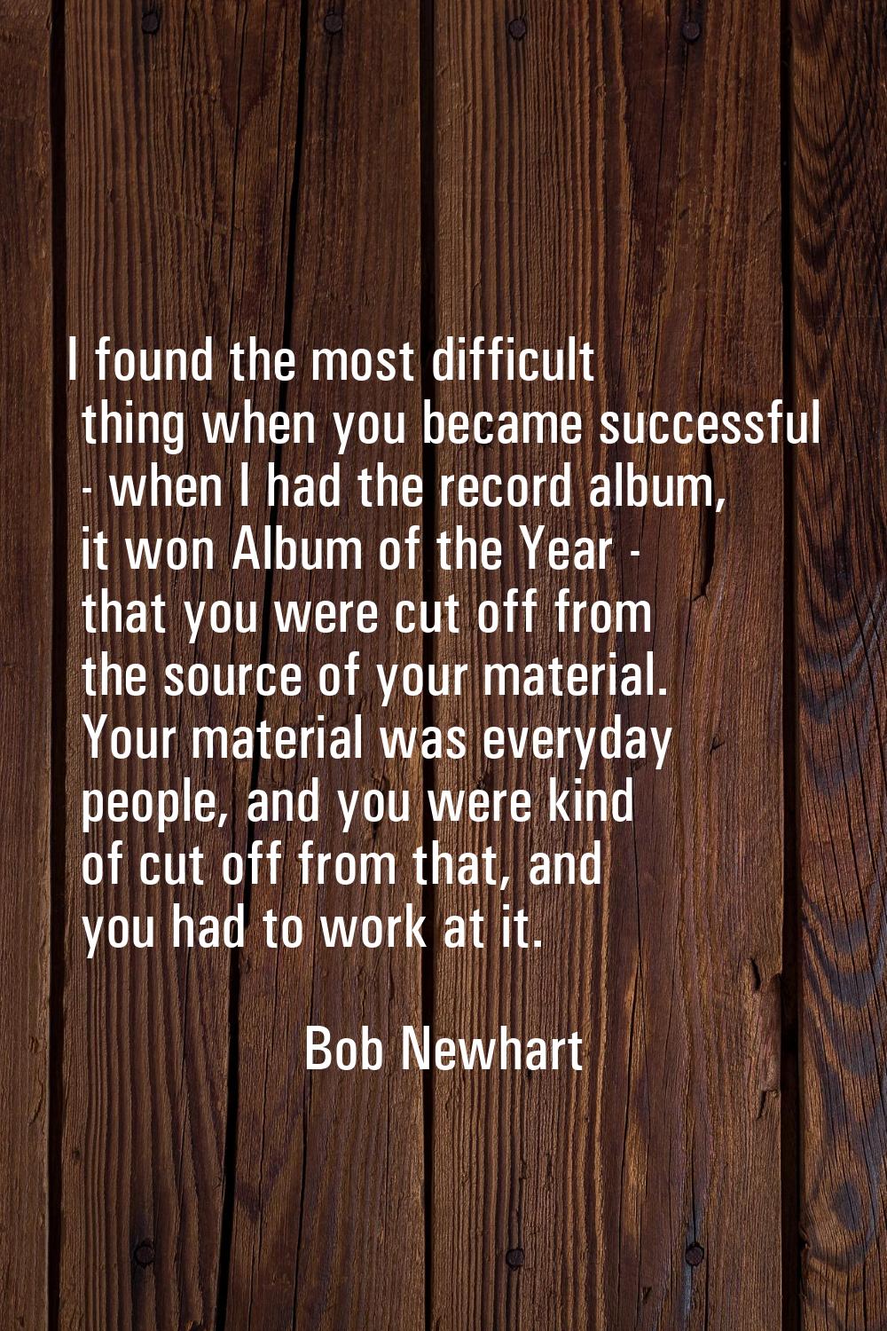 I found the most difficult thing when you became successful - when I had the record album, it won A