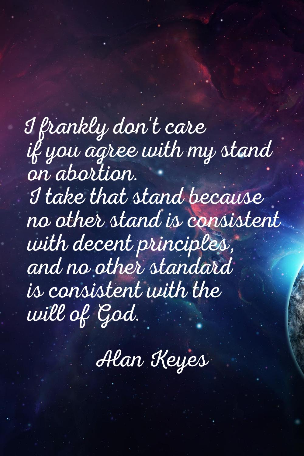 I frankly don't care if you agree with my stand on abortion. I take that stand because no other sta