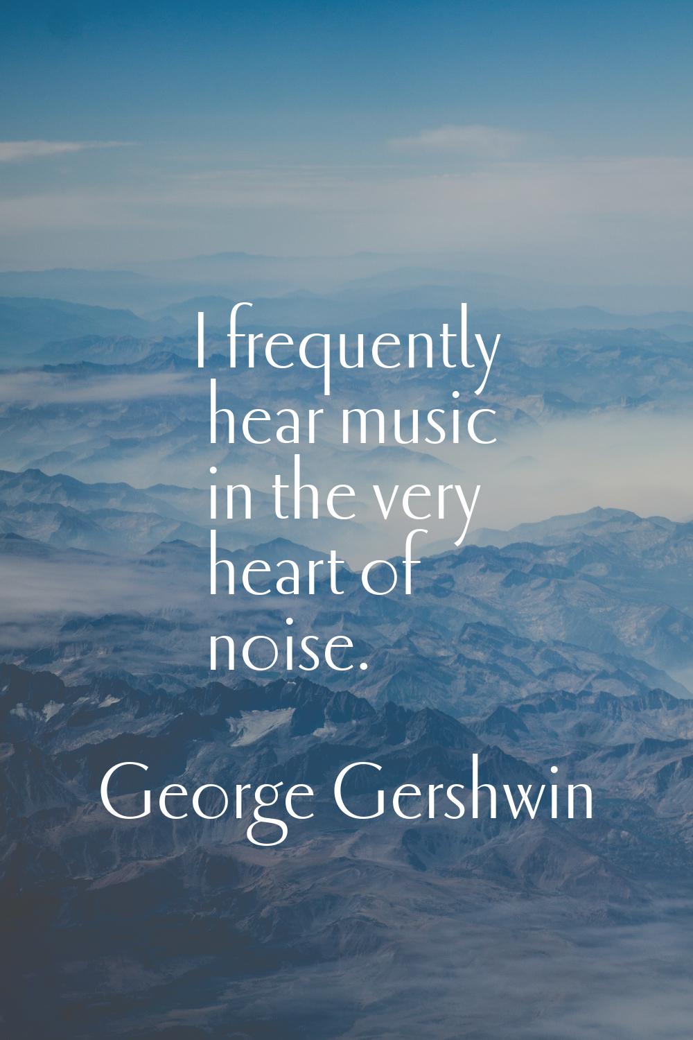 I frequently hear music in the very heart of noise.