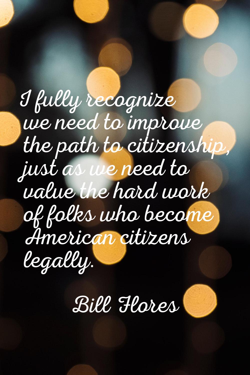 I fully recognize we need to improve the path to citizenship, just as we need to value the hard wor