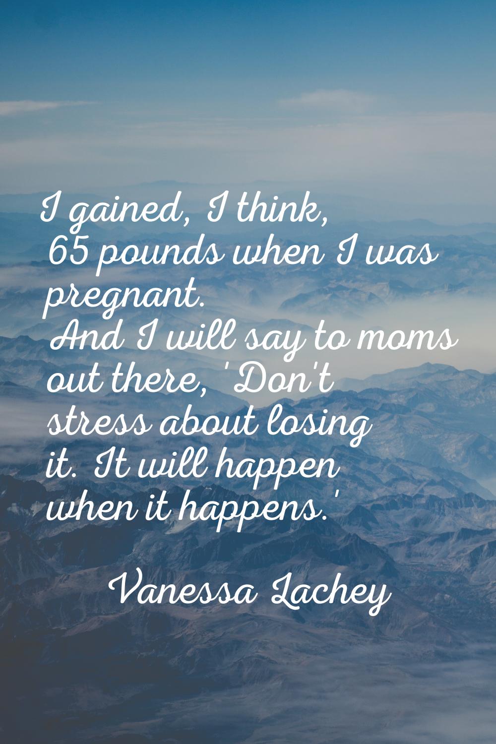 I gained, I think, 65 pounds when I was pregnant. And I will say to moms out there, 'Don't stress a