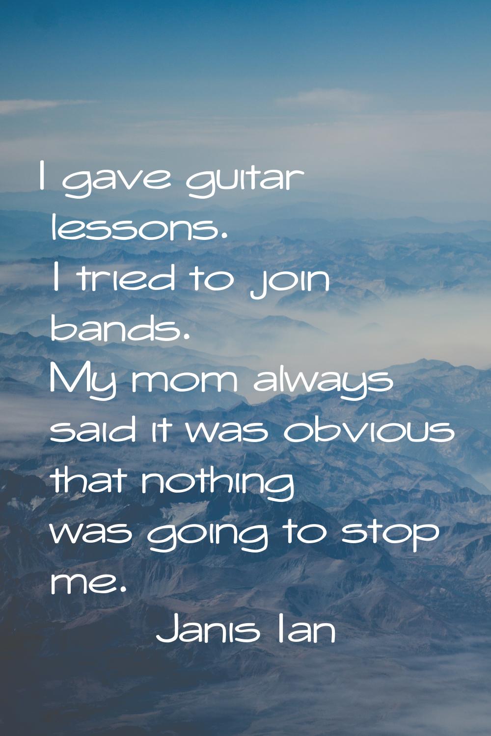 I gave guitar lessons. I tried to join bands. My mom always said it was obvious that nothing was go