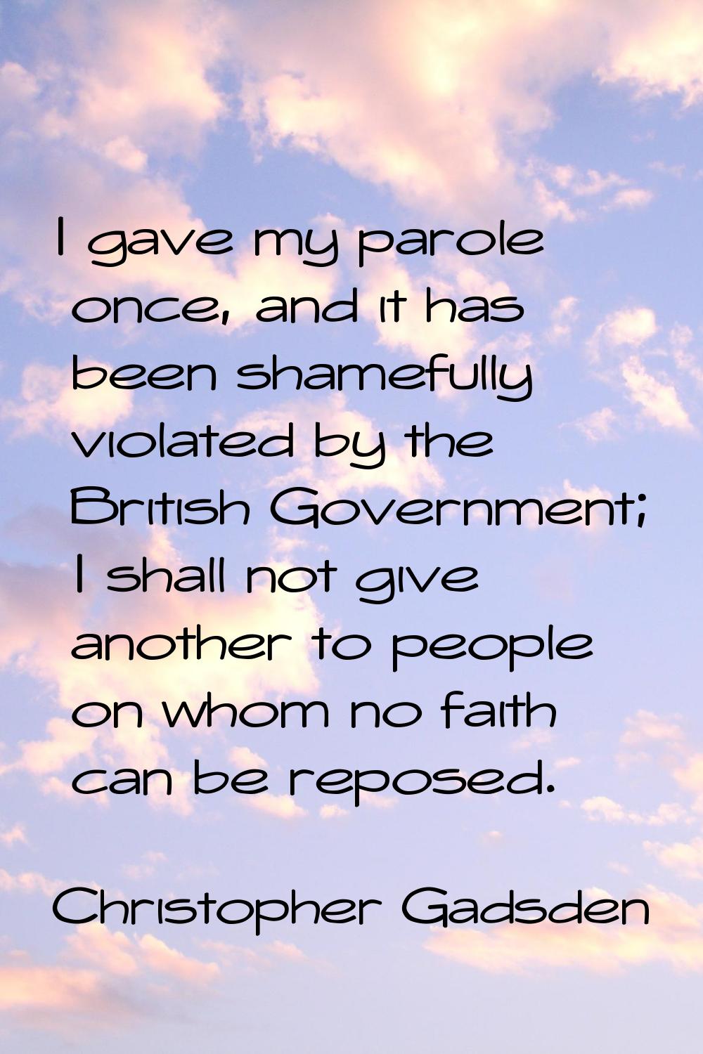 I gave my parole once, and it has been shamefully violated by the British Government; I shall not g