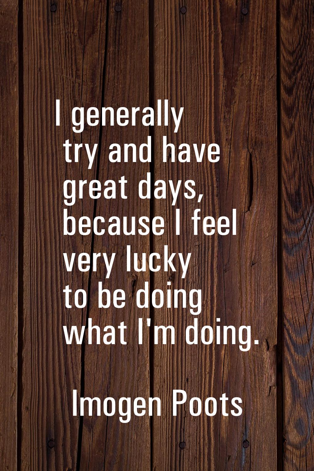 I generally try and have great days, because I feel very lucky to be doing what I'm doing.