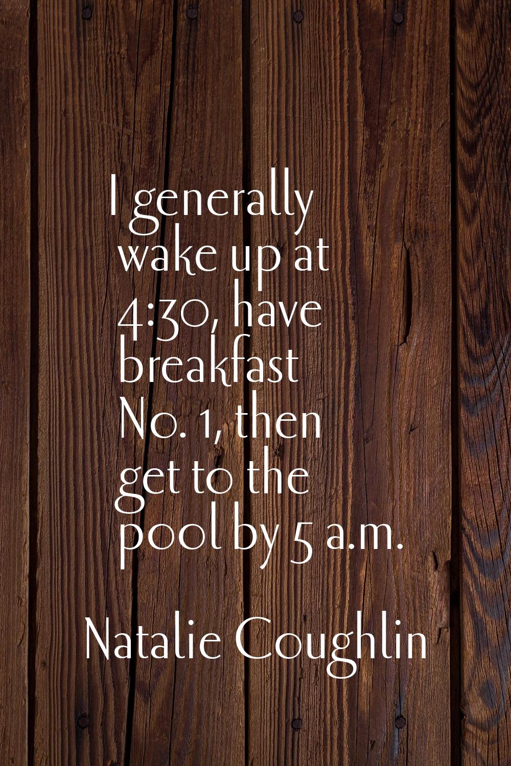 I generally wake up at 4:30, have breakfast No. 1, then get to the pool by 5 a.m.