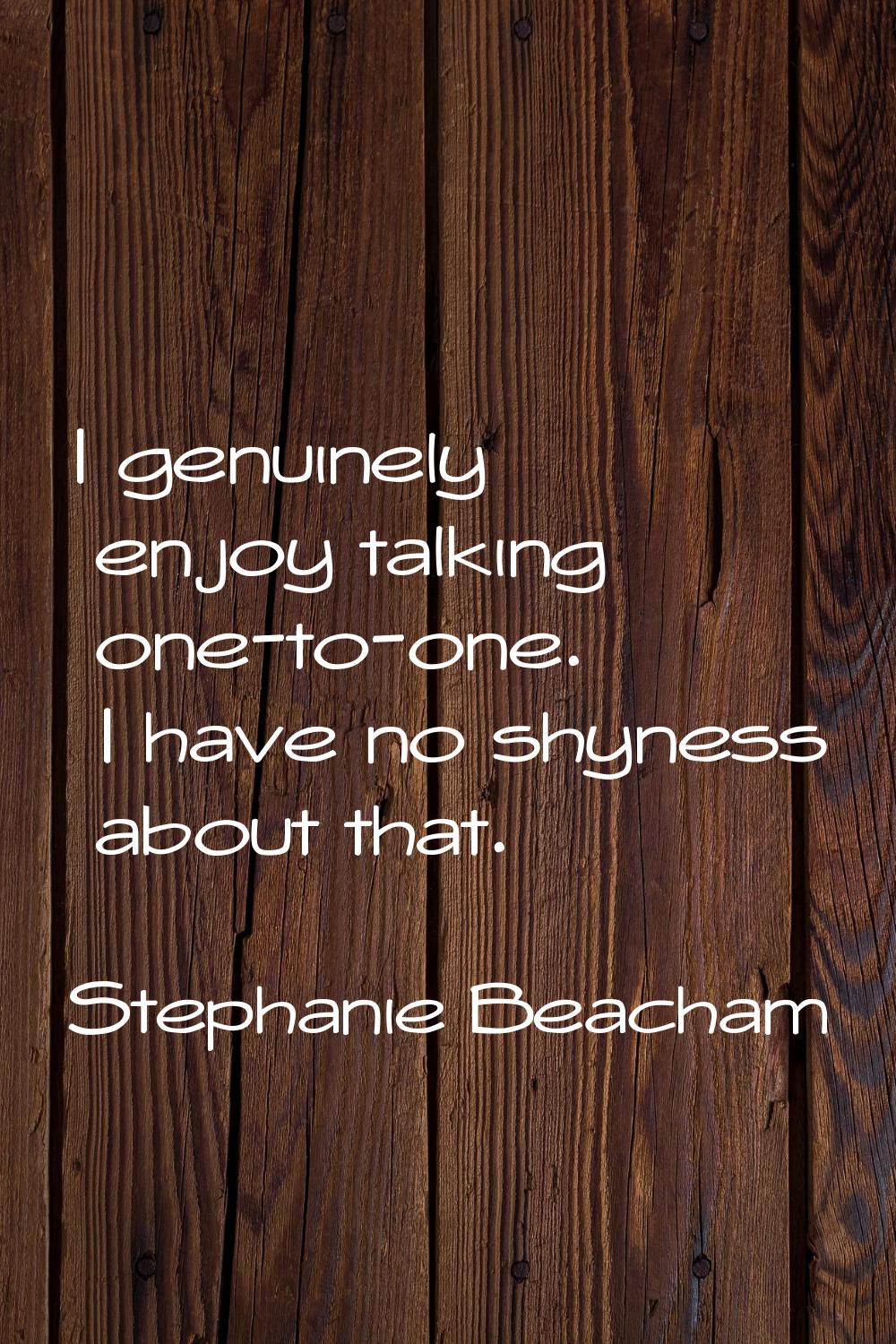 I genuinely enjoy talking one-to-one. I have no shyness about that.