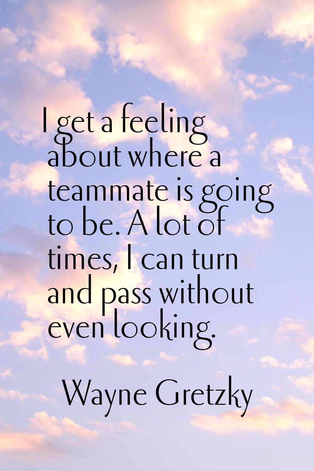 I get a feeling about where a teammate is going to be. A lot of times, I can turn and pass without 