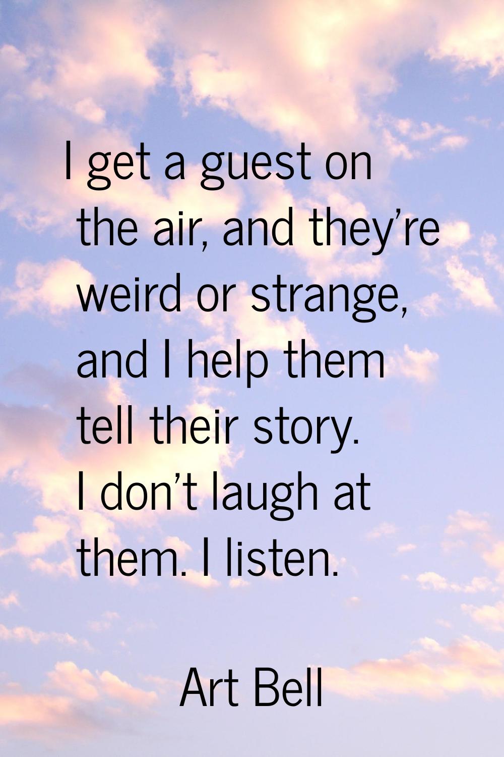 I get a guest on the air, and they're weird or strange, and I help them tell their story. I don't l