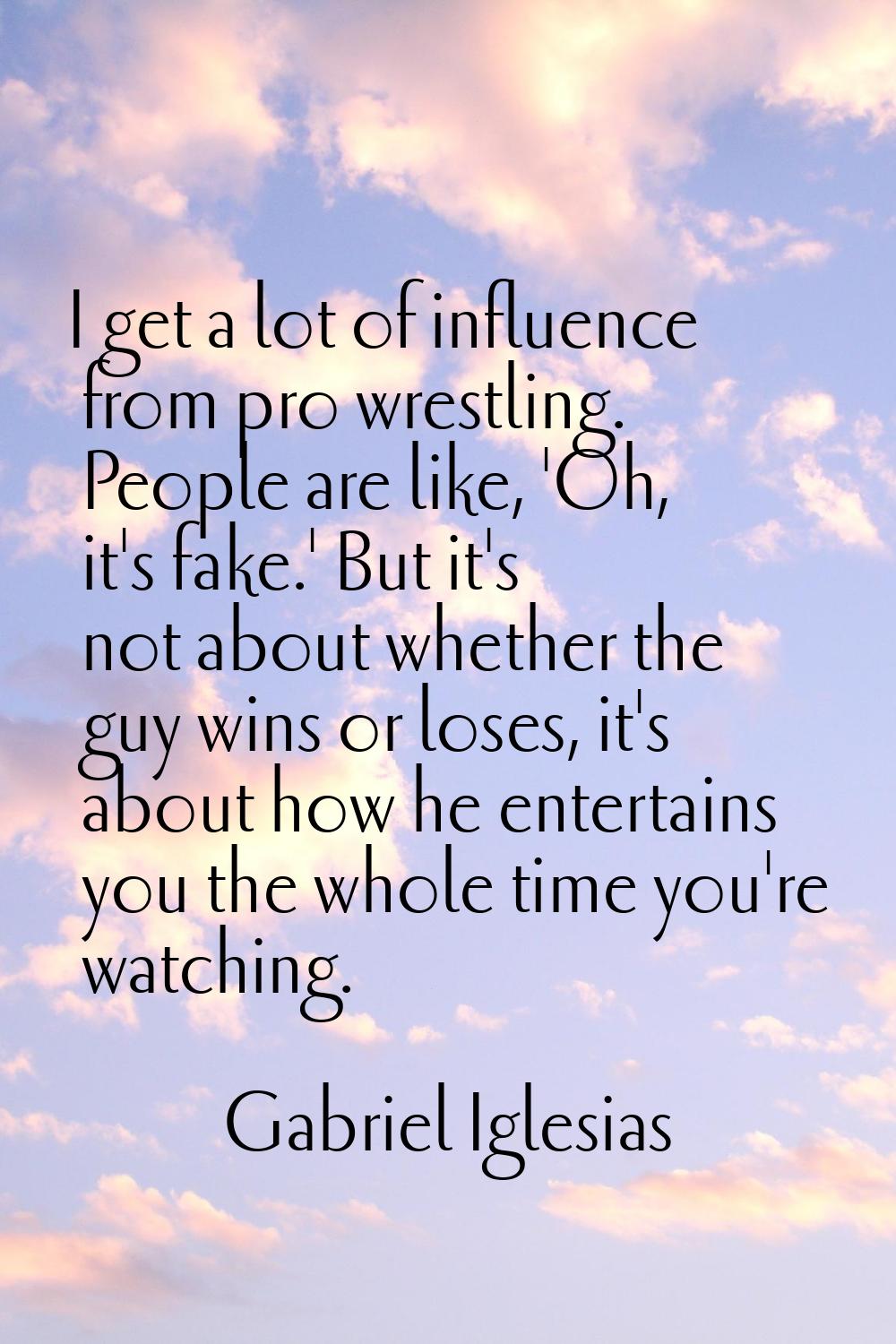 I get a lot of influence from pro wrestling. People are like, 'Oh, it's fake.' But it's not about w