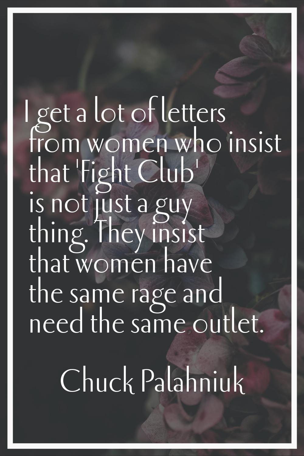 I get a lot of letters from women who insist that 'Fight Club' is not just a guy thing. They insist
