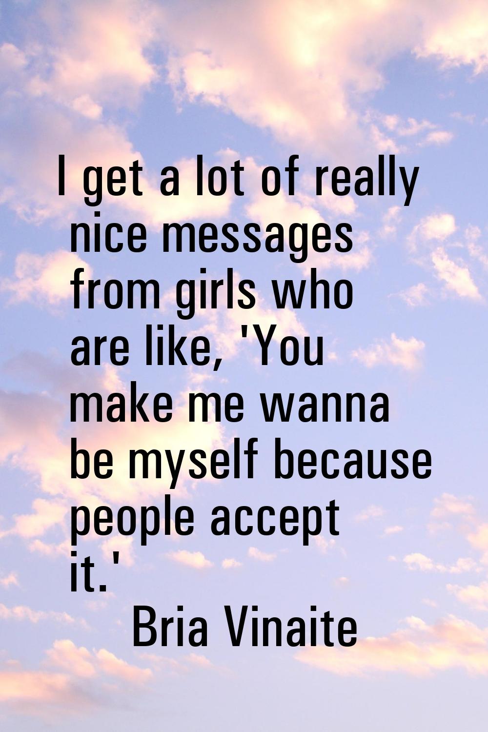 I get a lot of really nice messages from girls who are like, 'You make me wanna be myself because p