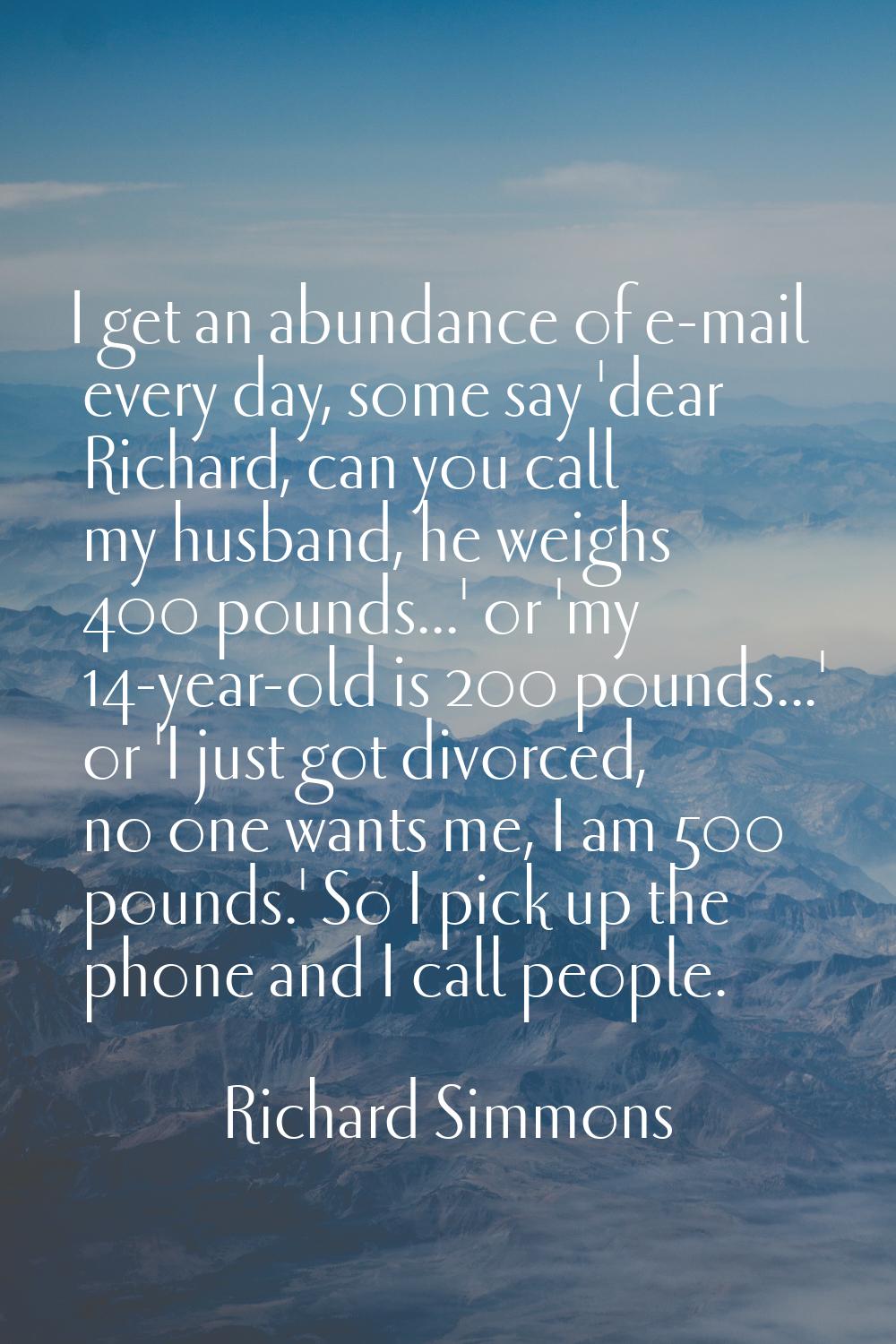 I get an abundance of e-mail every day, some say 'dear Richard, can you call my husband, he weighs 