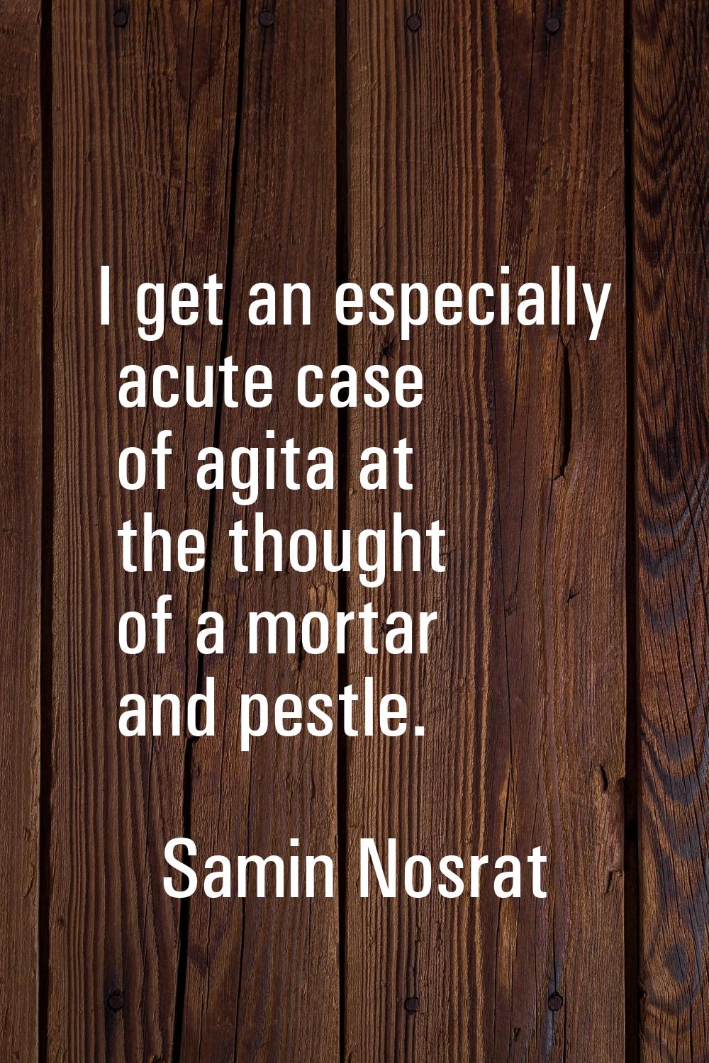 I get an especially acute case of agita at the thought of a mortar and pestle.