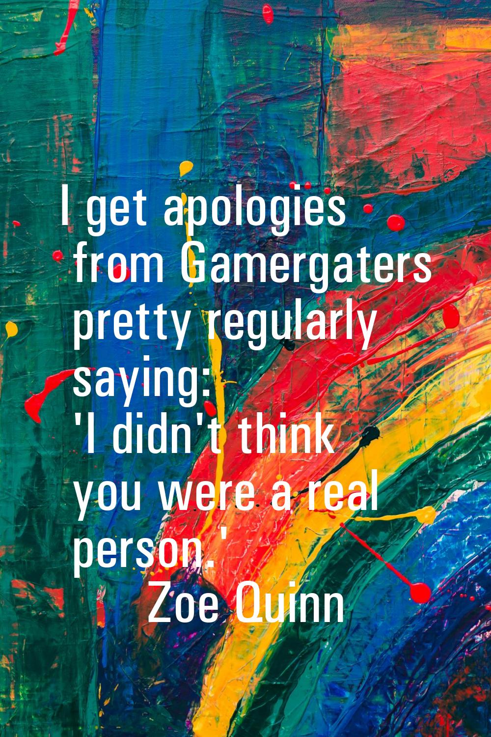 I get apologies from Gamergaters pretty regularly saying: 'I didn't think you were a real person.'