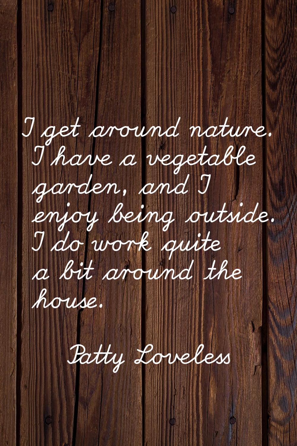 I get around nature. I have a vegetable garden, and I enjoy being outside. I do work quite a bit ar