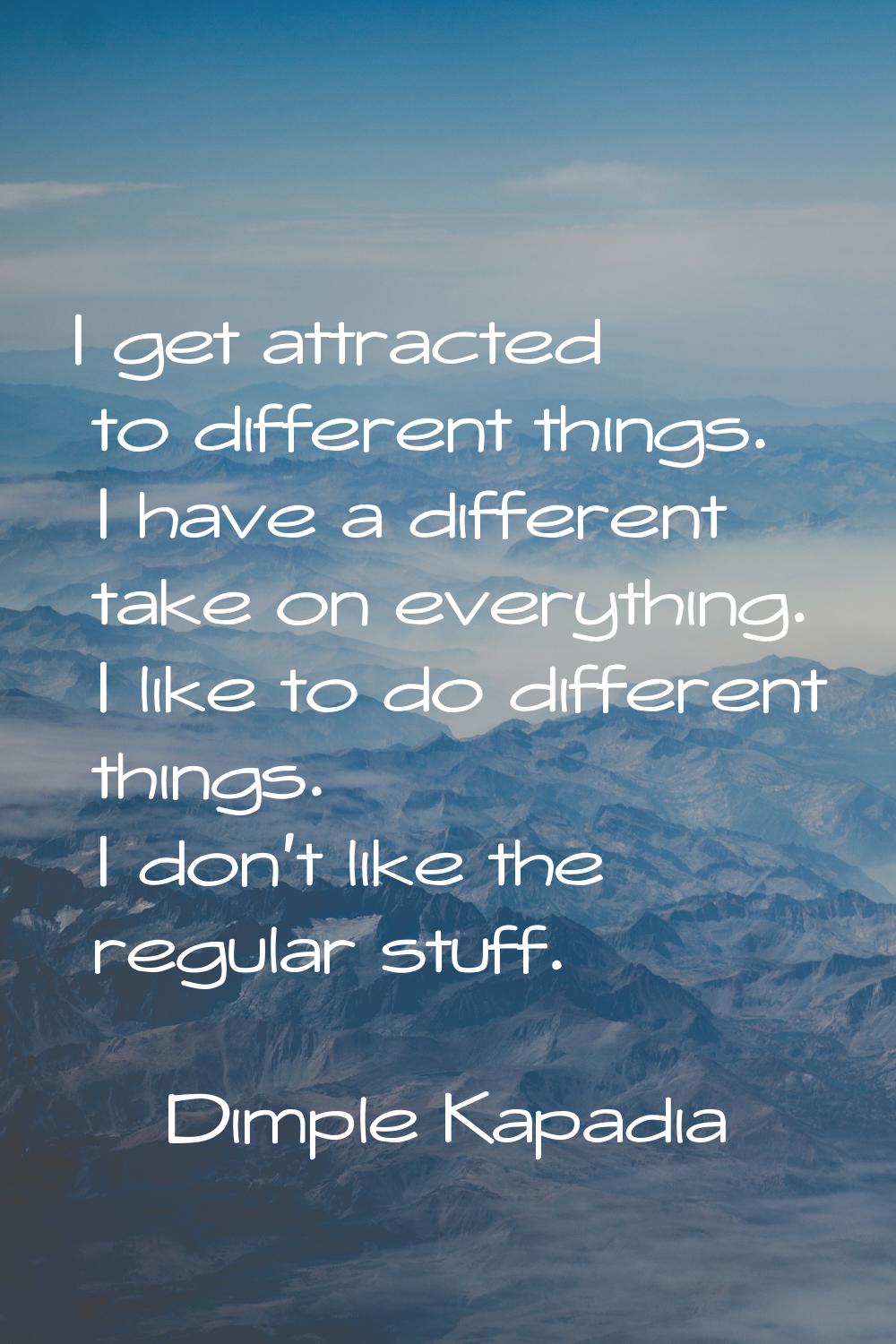 I get attracted to different things. I have a different take on everything. I like to do different 
